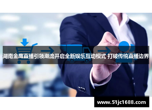 湖南金鹰直播引领潮流开启全新娱乐互动模式 打破传统直播边界